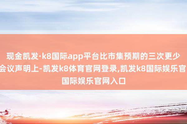 现金凯发·k8国际app平台比市集预期的三次更少；2）会议声明上-凯发k8体育官网登录,凯发k8国际娱乐官网入口