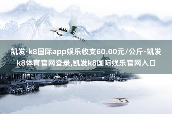 凯发·k8国际app娱乐收支60.00元/公斤-凯发k8体育官网登录,凯发k8国际娱乐官网入口