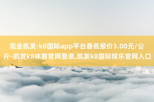 现金凯发·k8国际app平台最低报价3.00元/公斤-凯发k8体育官网登录,凯发k8国际娱乐官网入口
