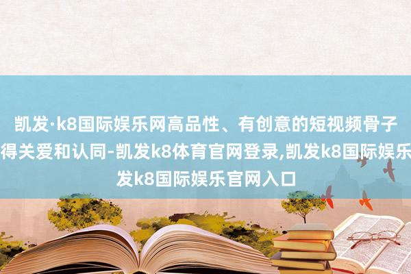 凯发·k8国际娱乐网高品性、有创意的短视频骨子更容易赢得关爱和认同-凯发k8体育官网登录,凯发k8国际娱乐官网入口