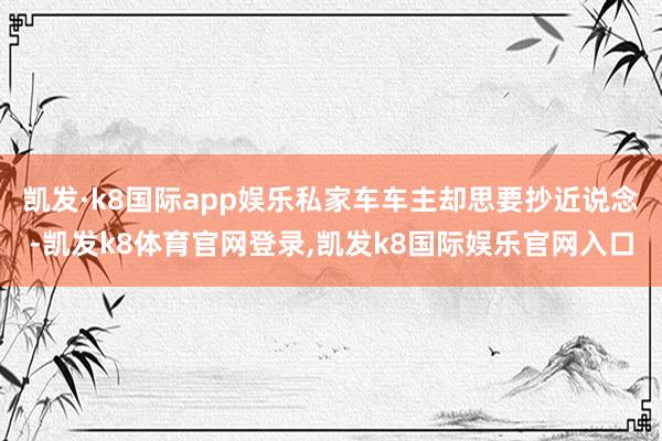 凯发·k8国际app娱乐私家车车主却思要抄近说念-凯发k8体育官网登录,凯发k8国际娱乐官网入口