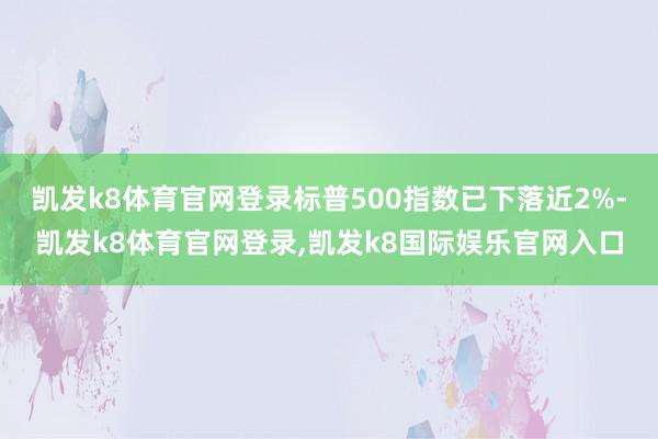凯发k8体育官网登录标普500指数已下落近2%-凯发k8体育官网登录,凯发k8国际娱乐官网入口