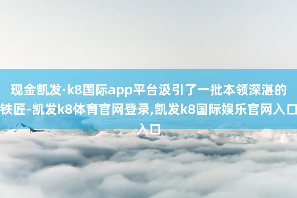现金凯发·k8国际app平台汲引了一批本领深湛的铁匠-凯发k8体育官网登录,凯发k8国际娱乐官网入口
