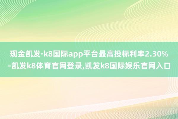 现金凯发·k8国际app平台最高投标利率2.30%-凯发k8体育官网登录,凯发k8国际娱乐官网入口