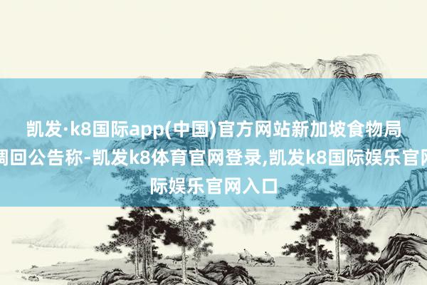 凯发·k8国际app(中国)官方网站新加坡食物局发布调回公告称-凯发k8体育官网登录,凯发k8国际娱乐官网入口