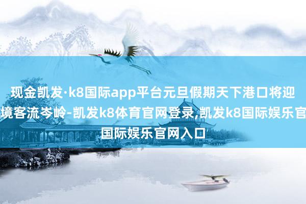 现金凯发·k8国际app平台元旦假期天下港口将迎来进出境客流岑岭-凯发k8体育官网登录,凯发k8国际娱乐官网入口