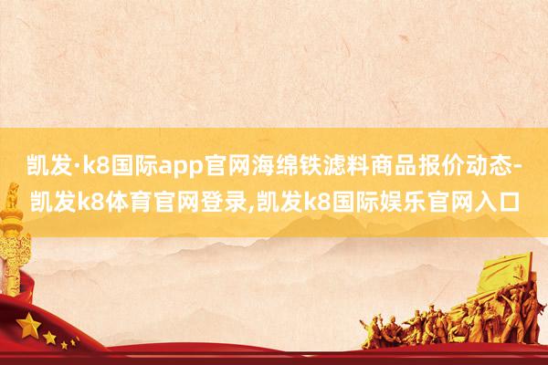 凯发·k8国际app官网海绵铁滤料商品报价动态-凯发k8体育官网登录,凯发k8国际娱乐官网入口