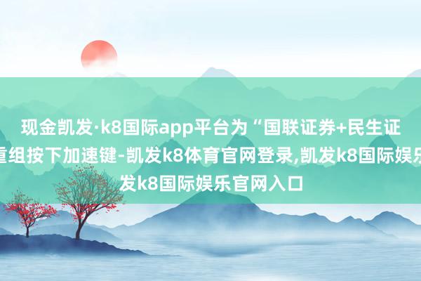 现金凯发·k8国际app平台为“国联证券+民生证券”整合重组按下加速键-凯发k8体育官网登录,凯发k8国际娱乐官网入口