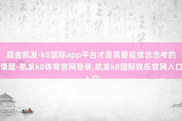 现金凯发·k8国际app平台才是需要延续念念考的课题-凯发k8体育官网登录,凯发k8国际娱乐官网入口