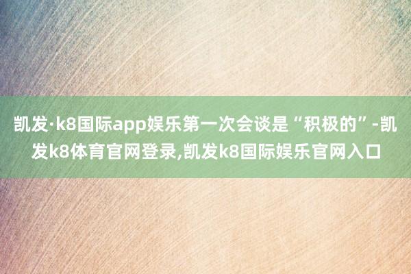 凯发·k8国际app娱乐第一次会谈是“积极的”-凯发k8体育官网登录,凯发k8国际娱乐官网入口