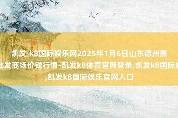 凯发·k8国际娱乐网2025年1月6日山东德州黑马农贸水产批发商场价钱行情-凯发k8体育官网登录,凯发k8国际娱乐官网入口