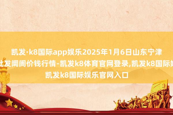 凯发·k8国际app娱乐2025年1月6日山东宁津县东崔蔬菜批发阛阓价钱行情-凯发k8体育官网登录,凯发k8国际娱乐官网入口