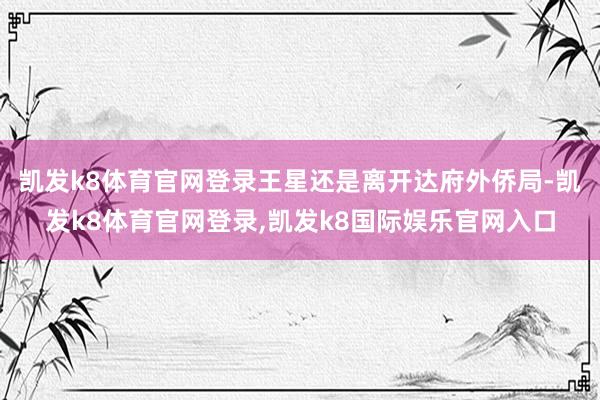 凯发k8体育官网登录王星还是离开达府外侨局-凯发k8体育官网登录,凯发k8国际娱乐官网入口