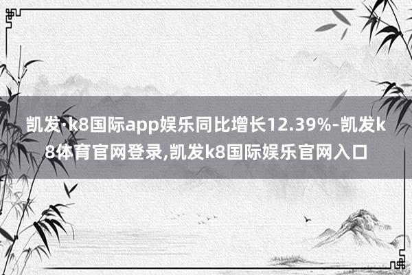凯发·k8国际app娱乐同比增长12.39%-凯发k8体育官网登录,凯发k8国际娱乐官网入口