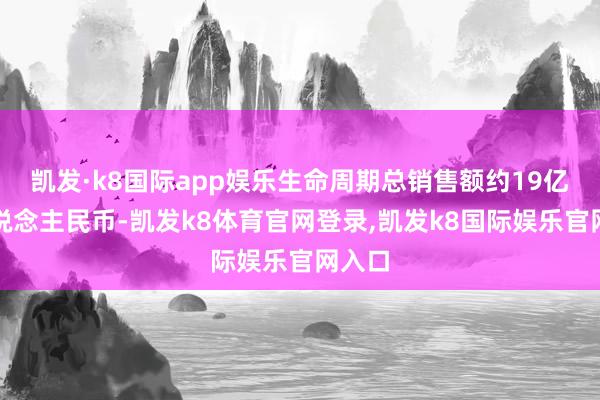 凯发·k8国际app娱乐生命周期总销售额约19亿元东说念主民币-凯发k8体育官网登录,凯发k8国际娱乐官网入口