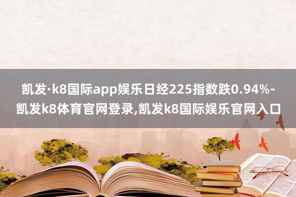 凯发·k8国际app娱乐日经225指数跌0.94%-凯发k8体育官网登录,凯发k8国际娱乐官网入口