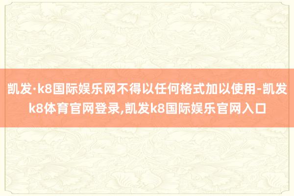 凯发·k8国际娱乐网不得以任何格式加以使用-凯发k8体育官网登录,凯发k8国际娱乐官网入口