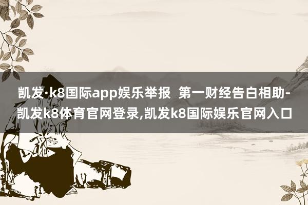 凯发·k8国际app娱乐举报  第一财经告白相助-凯发k8体育官网登录,凯发k8国际娱乐官网入口