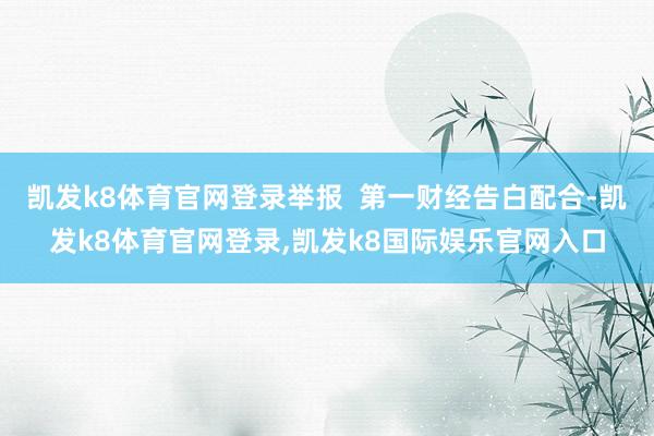 凯发k8体育官网登录举报  第一财经告白配合-凯发k8体育官网登录,凯发k8国际娱乐官网入口