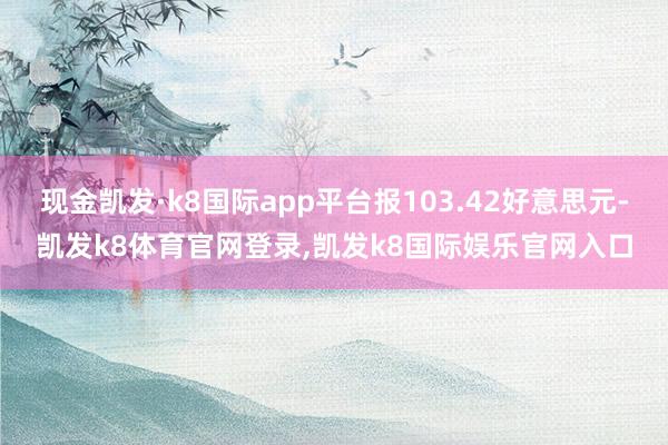 现金凯发·k8国际app平台报103.42好意思元-凯发k8体育官网登录,凯发k8国际娱乐官网入口