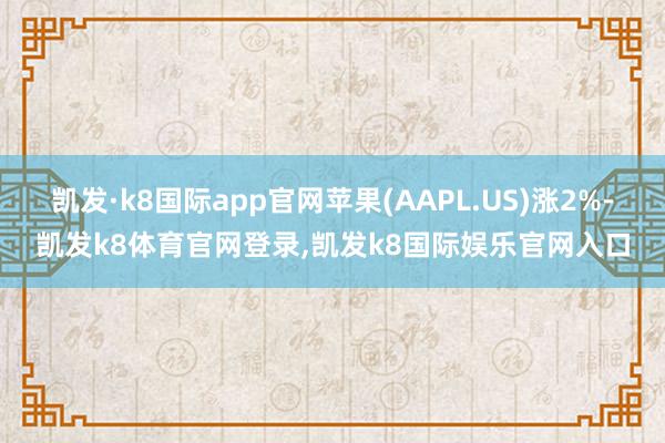 凯发·k8国际app官网苹果(AAPL.US)涨2%-凯发k8体育官网登录,凯发k8国际娱乐官网入口