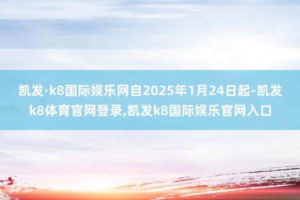 凯发·k8国际娱乐网自2025年1月24日起-凯发k8体育官网登录,凯发k8国际娱乐官网入口
