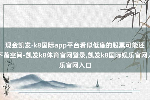 现金凯发·k8国际app平台看似低廉的股票可能还有下落空间-凯发k8体育官网登录,凯发k8国际娱乐官网入口