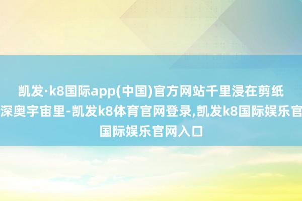 凯发·k8国际app(中国)官方网站千里浸在剪纸艺术的深奥宇宙里-凯发k8体育官网登录,凯发k8国际娱乐官网入口