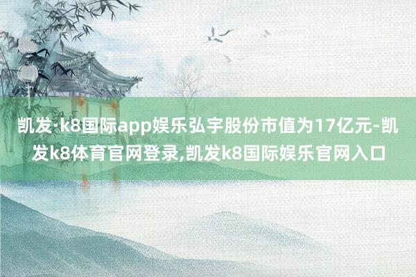 凯发·k8国际app娱乐弘宇股份市值为17亿元-凯发k8体育官网登录,凯发k8国际娱乐官网入口