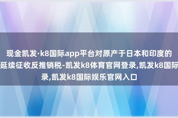 现金凯发·k8国际app平台对原产于日本和印度的入口邻二氯苯延续征收反推销税-凯发k8体育官网登录,凯发k8国际娱乐官网入口