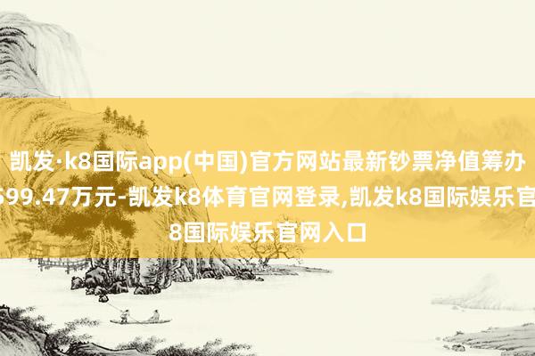 凯发·k8国际app(中国)官方网站最新钞票净值筹办值为5599.47万元-凯发k8体育官网登录,凯发k8国际娱乐官网入口