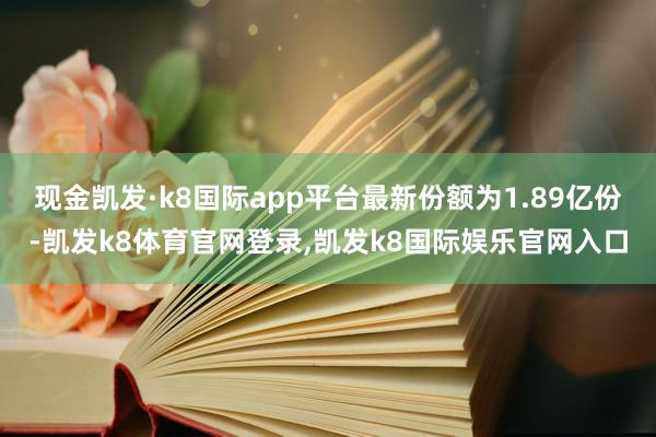 现金凯发·k8国际app平台最新份额为1.89亿份-凯发k8体育官网登录,凯发k8国际娱乐官网入口