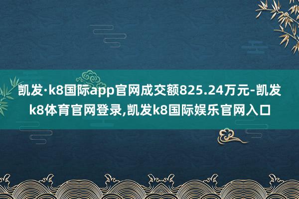 凯发·k8国际app官网成交额825.24万元-凯发k8体育官网登录,凯发k8国际娱乐官网入口