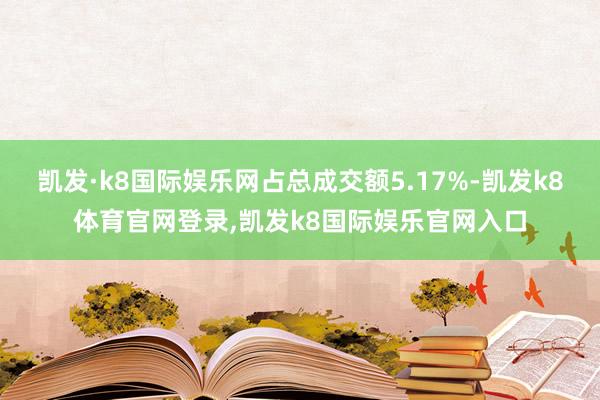 凯发·k8国际娱乐网占总成交额5.17%-凯发k8体育官网登录,凯发k8国际娱乐官网入口