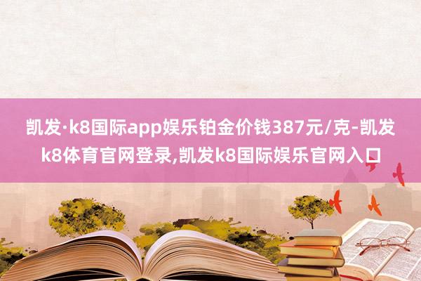 凯发·k8国际app娱乐铂金价钱387元/克-凯发k8体育官网登录,凯发k8国际娱乐官网入口
