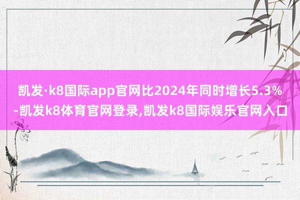 凯发·k8国际app官网比2024年同时增长5.3%-凯发k8体育官网登录,凯发k8国际娱乐官网入口