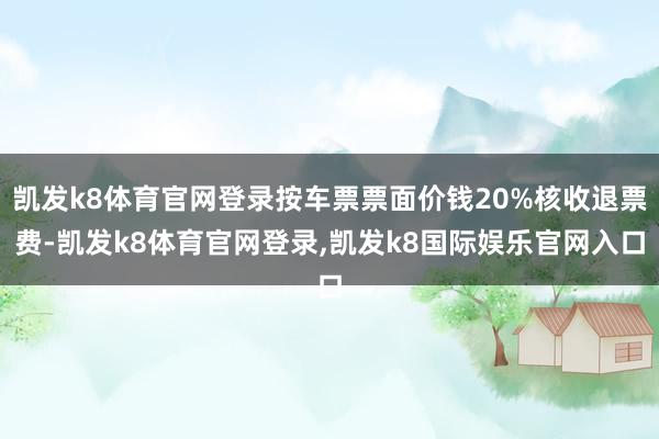 凯发k8体育官网登录按车票票面价钱20%核收退票费-凯发k8体育官网登录,凯发k8国际娱乐官网入口