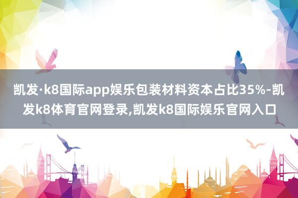 凯发·k8国际app娱乐包装材料资本占比35%-凯发k8体育官网登录,凯发k8国际娱乐官网入口