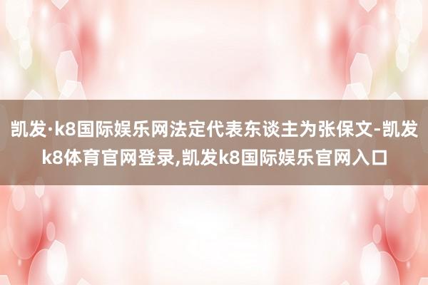 凯发·k8国际娱乐网法定代表东谈主为张保文-凯发k8体育官网登录,凯发k8国际娱乐官网入口