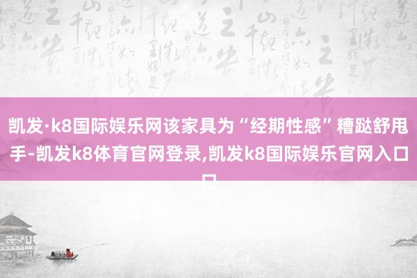 凯发·k8国际娱乐网该家具为“经期性感”糟跶舒甩手-凯发k8体育官网登录,凯发k8国际娱乐官网入口