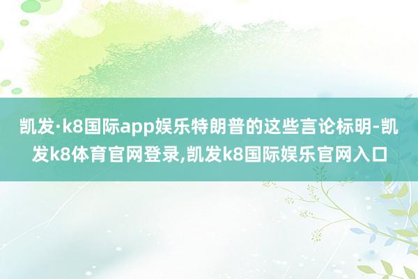 凯发·k8国际app娱乐特朗普的这些言论标明-凯发k8体育官网登录,凯发k8国际娱乐官网入口