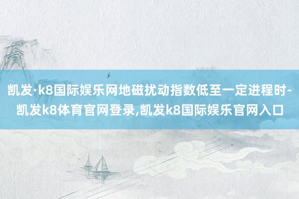 凯发·k8国际娱乐网地磁扰动指数低至一定进程时-凯发k8体育官网登录,凯发k8国际娱乐官网入口