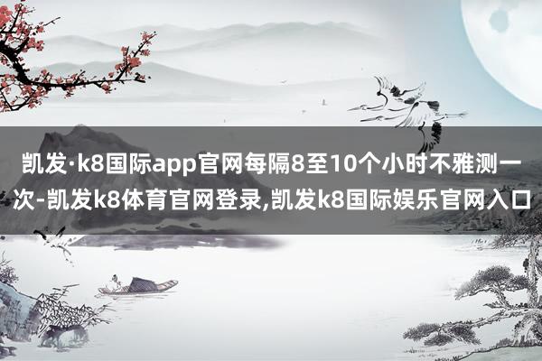 凯发·k8国际app官网每隔8至10个小时不雅测一次-凯发k8体育官网登录,凯发k8国际娱乐官网入口