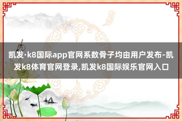 凯发·k8国际app官网系数骨子均由用户发布-凯发k8体育官网登录,凯发k8国际娱乐官网入口