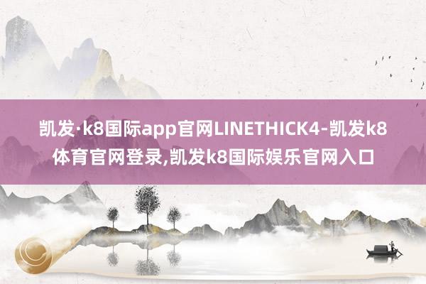 凯发·k8国际app官网LINETHICK4-凯发k8体育官网登录,凯发k8国际娱乐官网入口