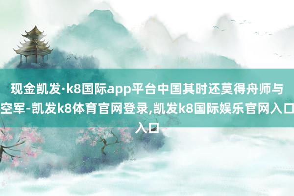 现金凯发·k8国际app平台中国其时还莫得舟师与空军-凯发k8体育官网登录,凯发k8国际娱乐官网入口