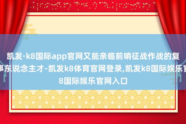 凯发·k8国际app官网又能亲临前哨征战作战的复合型军事东说念主才-凯发k8体育官网登录,凯发k8国际娱乐官网入口