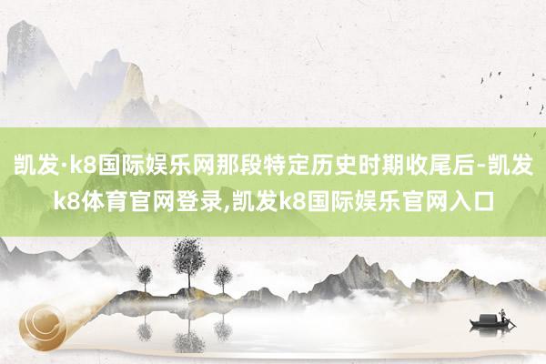 凯发·k8国际娱乐网那段特定历史时期收尾后-凯发k8体育官网登录,凯发k8国际娱乐官网入口