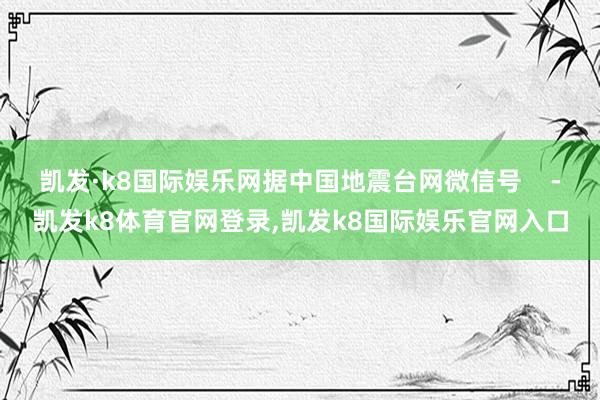 凯发·k8国际娱乐网据中国地震台网微信号    -凯发k8体育官网登录,凯发k8国际娱乐官网入口