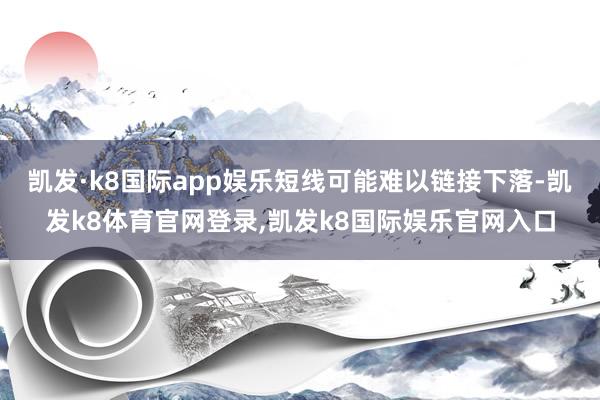 凯发·k8国际app娱乐短线可能难以链接下落-凯发k8体育官网登录,凯发k8国际娱乐官网入口